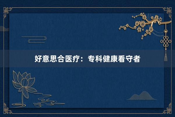 好意思合医疗：专科健康看守者